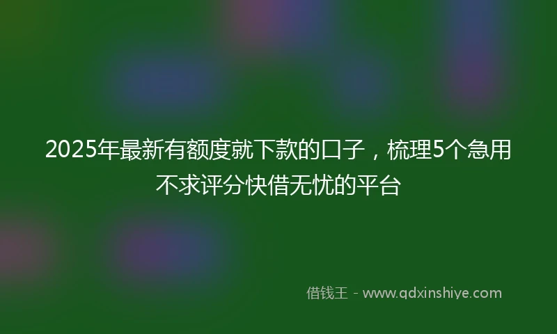 2025年最新有额度就下款的口子,梳理5个急用不求评分快借无忧的平台
