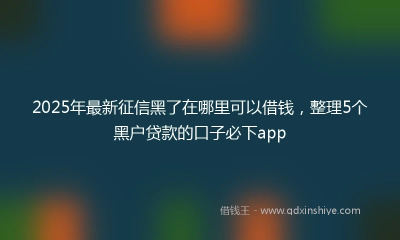 2025年最新征信黑了在哪里可以借钱，整理5个黑户贷款的口子必下app
