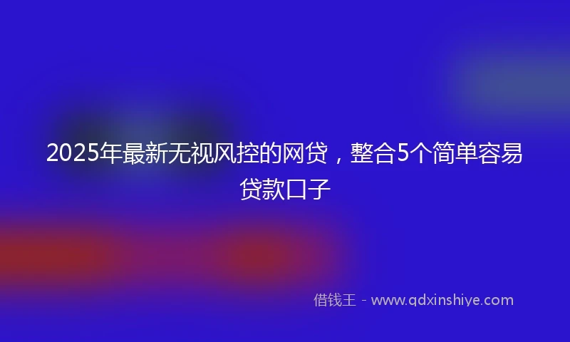 2025年最新无视风控的网贷，整合5个简单容易贷款口子
