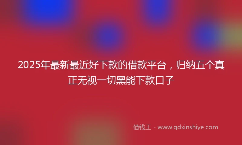 2025年最新最近好下款的借款平台，归纳五个真正无视一切黑能下款口子