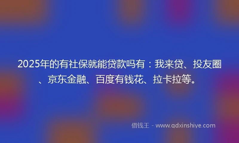 2025年的有社保就能贷款吗有：我来贷、投友圈、京东金融、百度有钱花、拉卡拉等。