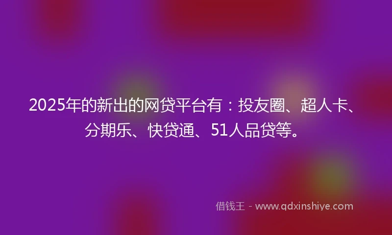 2025年的新出的网贷平台有：投友圈、超人卡、分期乐、快贷通、51人品贷等。