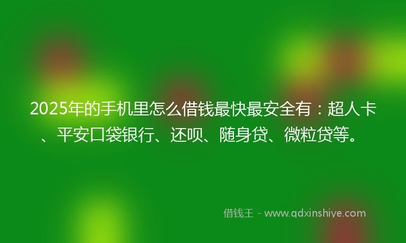 2025年的手机里怎么借钱最快最安全有：超人卡、平安口袋银行、还呗、随身贷、微粒贷等。