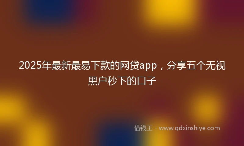 2025年最新最易下款的网贷app，分享五个无视黑户秒下的口子