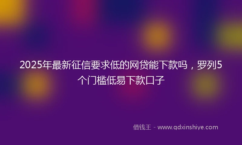 2025年最新征信要求低的网贷能下款吗，罗列5个门槛低易下款口子