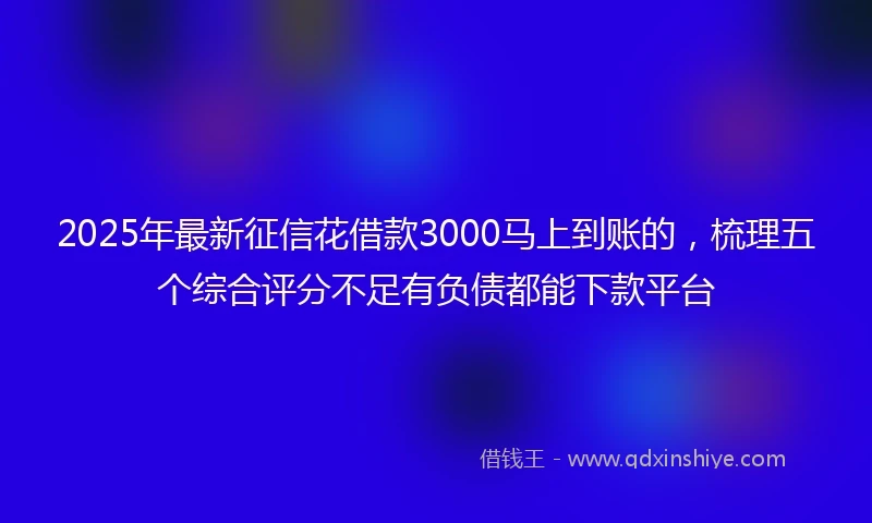 2025年最新征信花借款3000马上到账的，梳理五个综合评分不足有负债都能下款平台