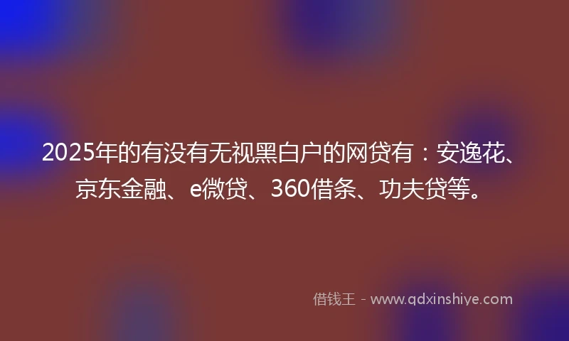 2025年的有没有无视黑白户的网贷有:安逸花、京东金融、e微贷、360借条、功夫贷等。