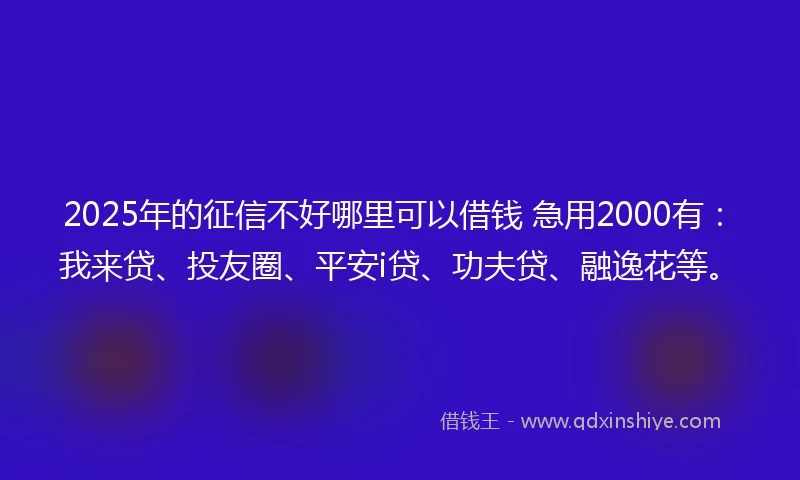 2025年的征信不好哪里可以借钱 急用2000有：我来贷、投友圈、平安i贷、功夫贷、融逸花等。