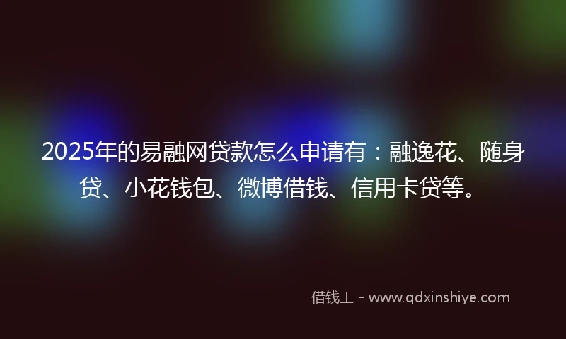 2025年的易融网贷款怎么申请有：融逸花、随身贷、小花钱包、微博借钱、信用卡贷等。