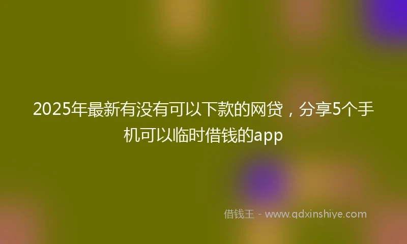 2025年最新有没有可以下款的网贷,分享5个手机可以临时借钱的app