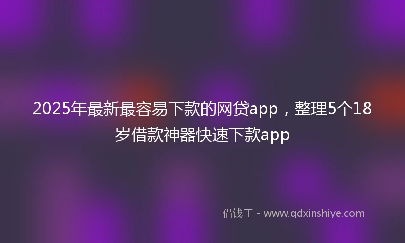 2025年最新最容易下款的网贷app，整理5个18岁借款神器快速下款app