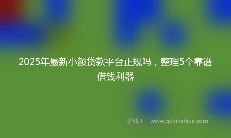 2025年最新小额贷款平台正规吗，整理5个靠谱借钱利器