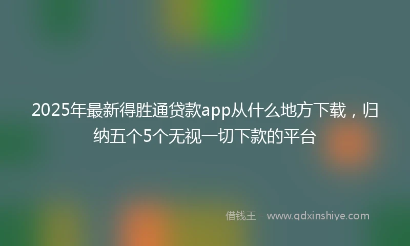 2025年最新得胜通贷款app从什么地方下载，归纳五个5个无视一切下款的平台