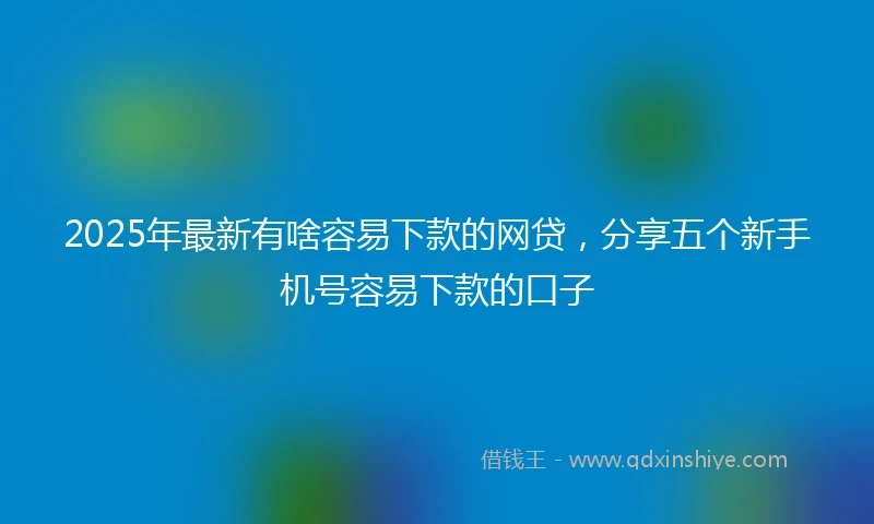 2025年最新有啥容易下款的网贷，分享五个新手机号容易下款的口子