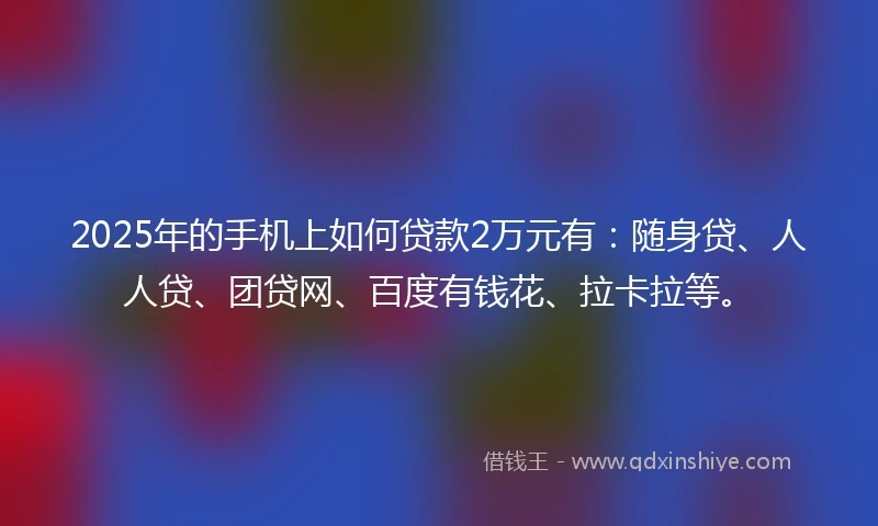 2025年的手机上如何贷款2万元有：随身贷、人人贷、团贷网、百度有钱花、拉卡拉等。