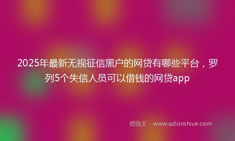 2025年最新无视征信黑户的网贷有哪些平台，罗列5个失信人员可以借钱的网贷app