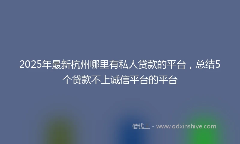 2025年最新杭州哪里有私人贷款的平台，总结5个贷款不上诚信平台的平台
