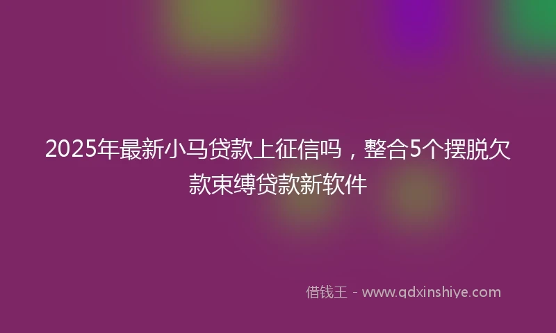 2025年最新小马贷款上征信吗，整合5个摆脱欠款束缚贷款新软件