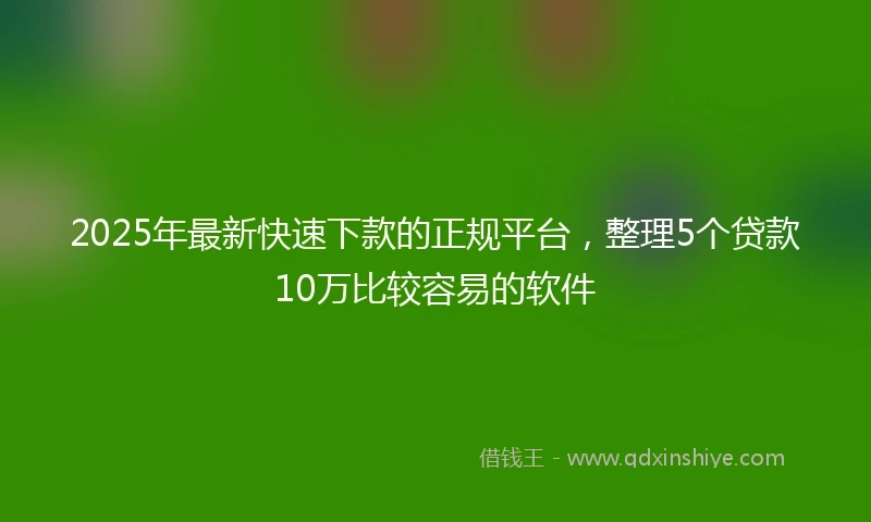 2025年最新快速下款的正规平台，整理5个贷款10万比较容易的软件