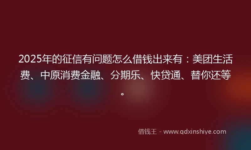 2025年的征信有问题怎么借钱出来有:美团生活费、中原消费金融、分期乐、快贷通、替你还等。