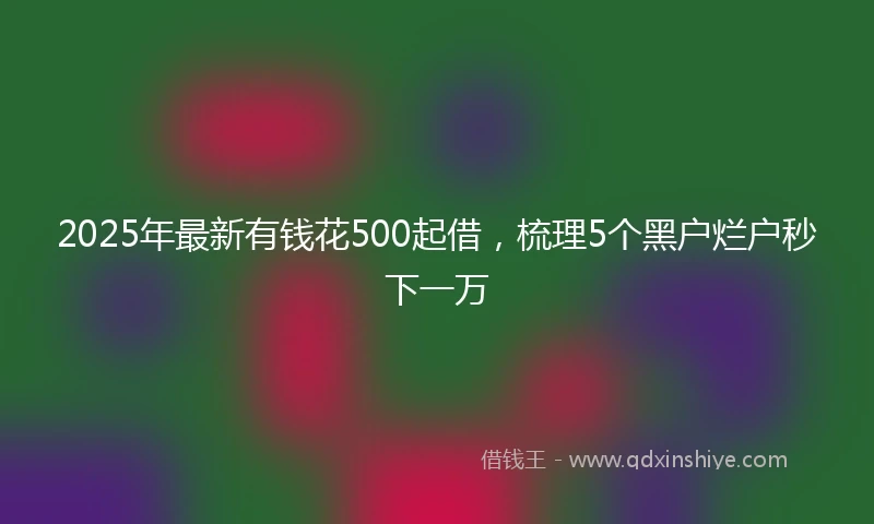 2025年最新有钱花500起借,梳理5个黑户烂户秒下一万