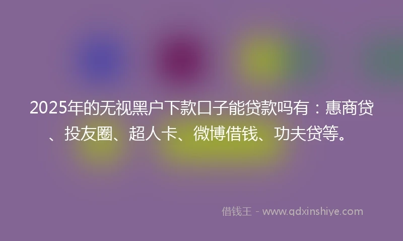2025年的无视黑户下款口子能贷款吗有：惠商贷、投友圈、超人卡、微博借钱、功夫贷等。