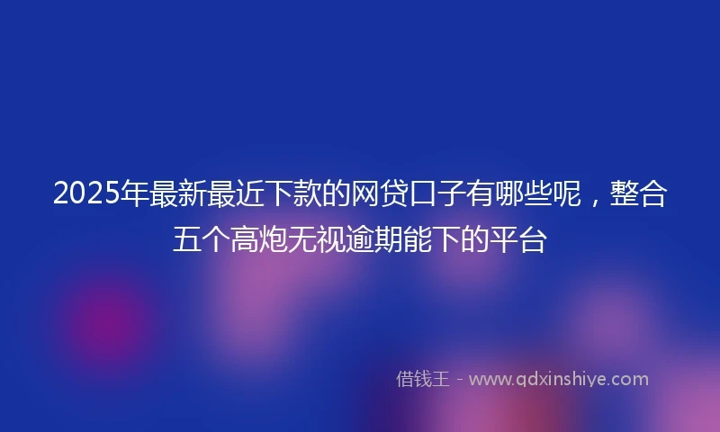 2025年最新最近下款的网贷口子有哪些呢，整合五个高炮无视逾期能下的平台