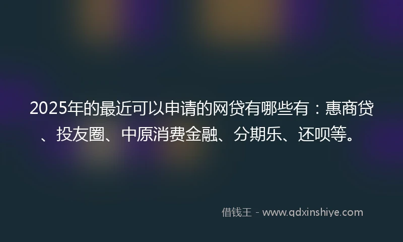 2025年的最近可以申请的网贷有哪些有：惠商贷、投友圈、中原消费金融、分期乐、还呗等。