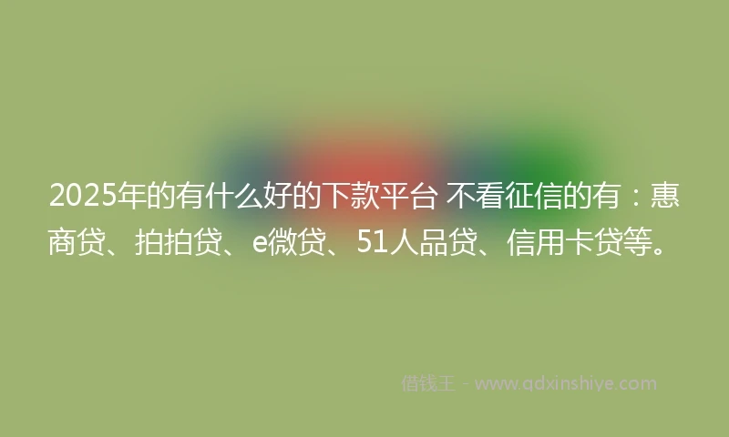 2025年的有什么好的下款平台 不看征信的有：惠商贷、拍拍贷、e微贷、51人品贷、信用卡贷等。