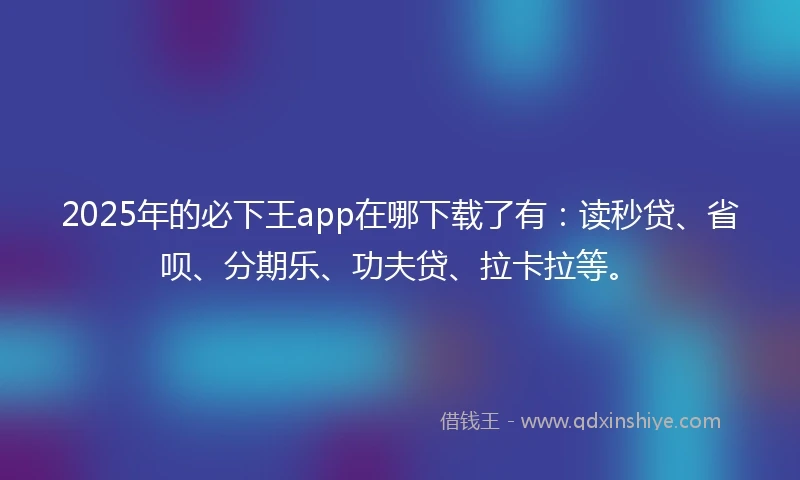 2025年的必下王app在哪下载了有：读秒贷、省呗、分期乐、功夫贷、拉卡拉等。