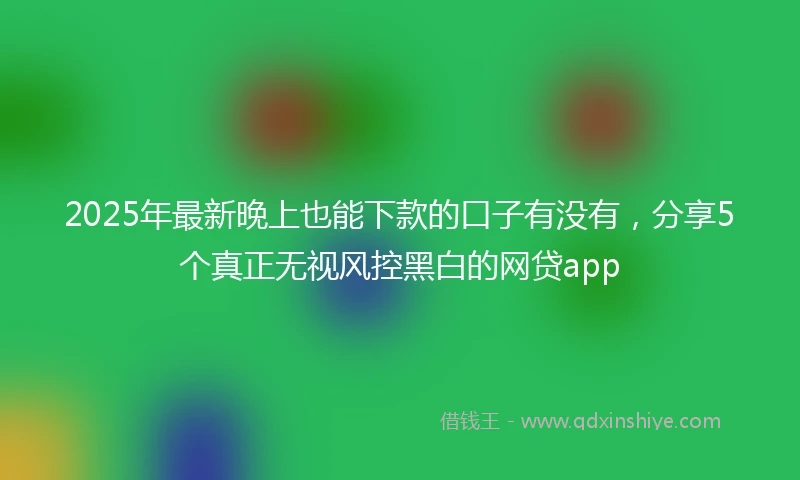 2025年最新晚上也能下款的口子有没有，分享5个真正无视风控黑白的网贷app