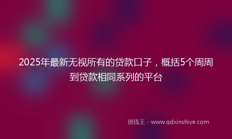 2025年最新无视所有的贷款口子，概括5个周周到贷款相同系列的平台