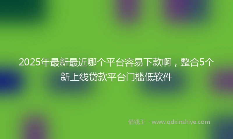 2025年最新最近哪个平台容易下款啊，整合5个新上线贷款平台门槛低软件