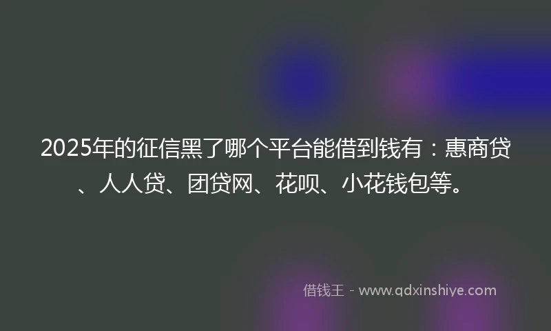 2025年的征信黑了哪个平台能借到钱有：惠商贷、人人贷、团贷网、花呗、小花钱包等。