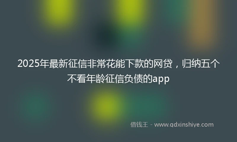 2025年最新征信非常花能下款的网贷，归纳五个不看年龄征信负债的app