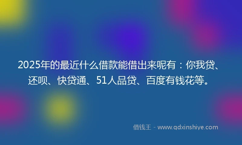 2025年的最近什么借款能借出来呢有：你我贷、还呗、快贷通、51人品贷、百度有钱花等。