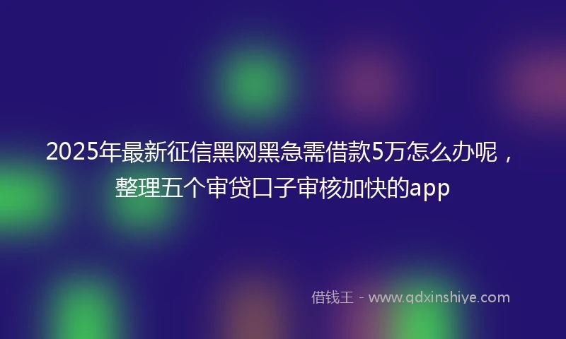 2025年最新征信黑网黑急需借款5万怎么办呢，整理五个审贷口子审核加快的app
