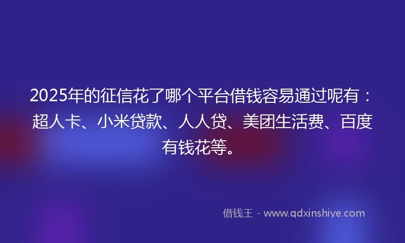 2025年的征信花了哪个平台借钱容易通过呢有：超人卡、小米贷款、人人贷、美团生活费、百度有钱花等。
