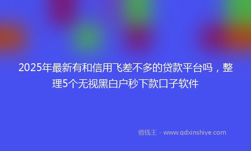 2025年最新有和信用飞差不多的贷款平台吗，整理5个无视黑白户秒下款口子软件
