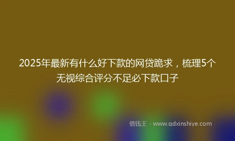 2025年最新有什么好下款的网贷跪求，梳理5个无视综合评分不足必下款口子