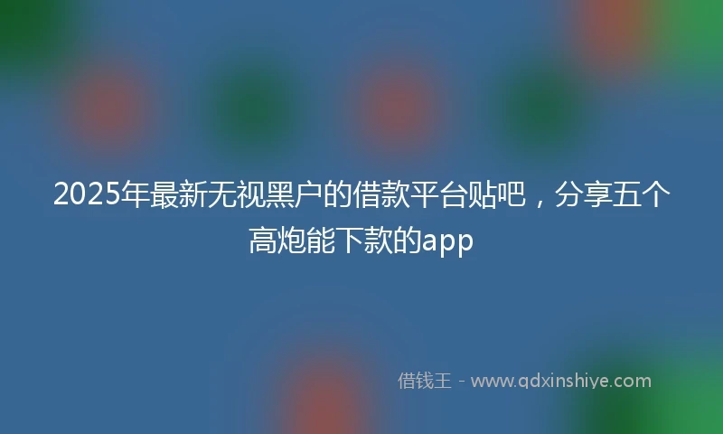 2025年最新无视黑户的借款平台贴吧，分享五个高炮能下款的app