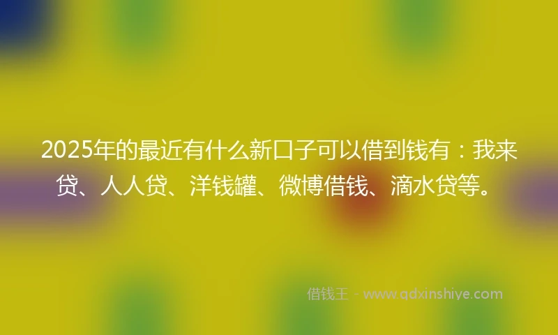 2025年的最近有什么新口子可以借到钱有：我来贷、人人贷、洋钱罐、微博借钱、滴水贷等。
