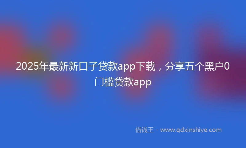 2025年最新新口子贷款app下载，分享五个黑户0门槛贷款app