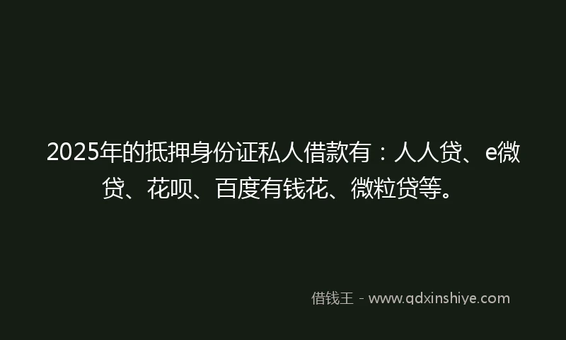 2025年的抵押身份证私人借款有：人人贷、e微贷、花呗、百度有钱花、微粒贷等。