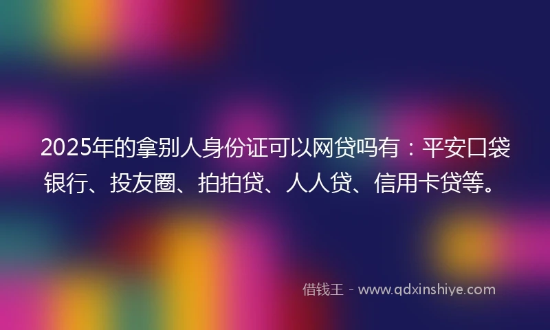 2025年的拿别人身份证可以网贷吗有：平安口袋银行、投友圈、拍拍贷、人人贷、信用卡贷等。
