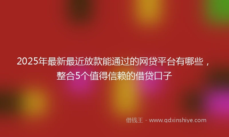 2025年最新最近放款能通过的网贷平台有哪些，整合5个值得信赖的借贷口子
