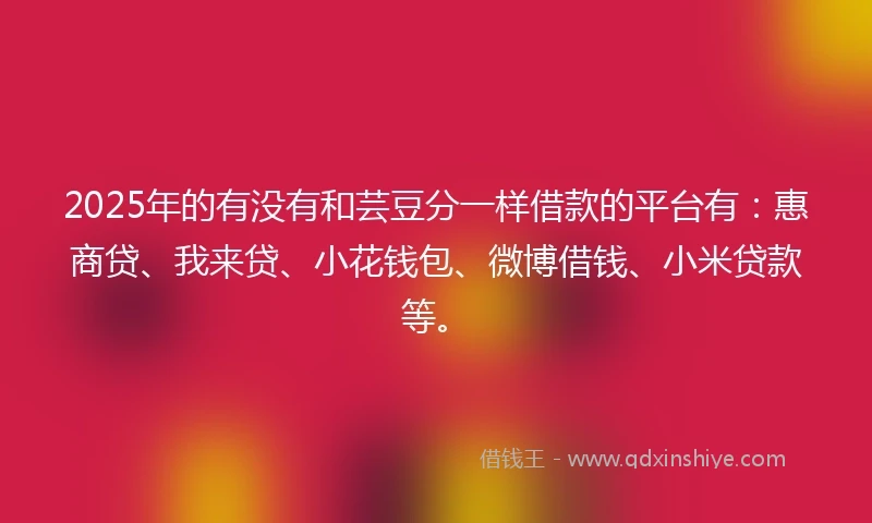 2025年的有没有和芸豆分一样借款的平台有：惠商贷、我来贷、小花钱包、微博借钱、小米贷款等。