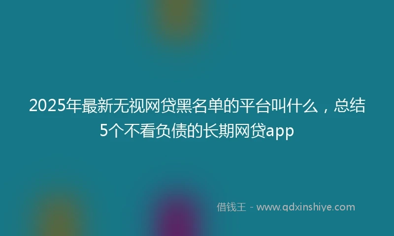 2025年最新无视网贷黑名单的平台叫什么，总结5个不看负债的长期网贷app