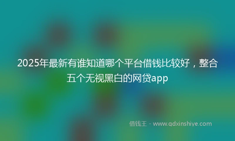 2025年最新有谁知道哪个平台借钱比较好，整合五个无视黑白的网贷app