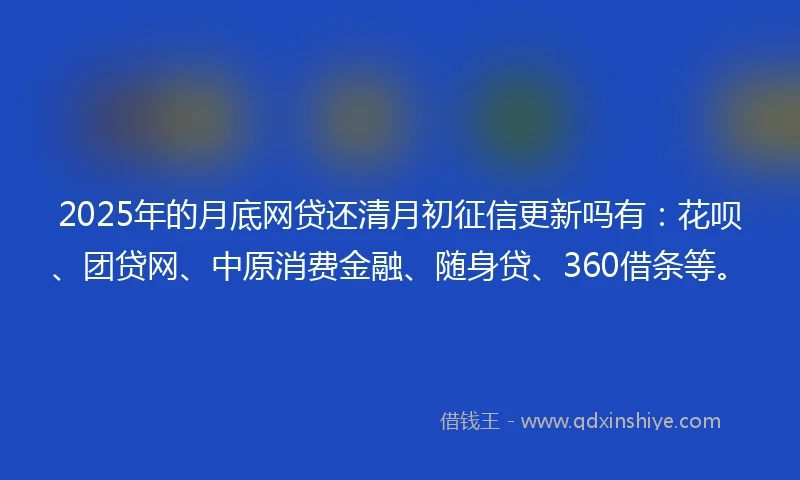 2025年的月底网贷还清月初征信更新吗有：花呗、团贷网、中原消费金融、随身贷、360借条等。